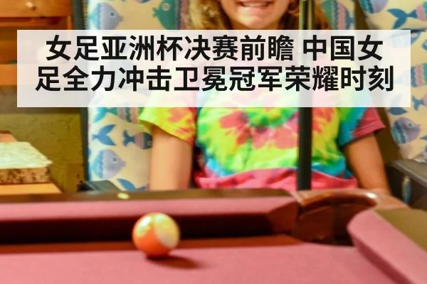 女足亚洲杯决赛前瞻 中国女足全力冲击卫冕冠军荣耀时刻