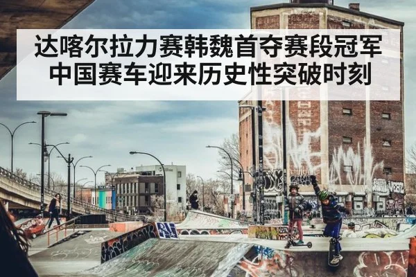 达喀尔拉力赛韩魏首夺赛段冠军 中国赛车迎来历史性突破时刻